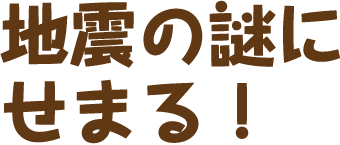 地震の謎にせまる！